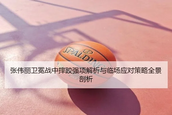 张伟丽卫冕战中摔跤强项解析与临场应对策略全景剖析