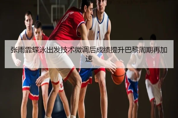 张雨霏蝶泳出发技术微调后成绩提升巴黎周期再加速