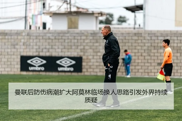 曼联后防伤病潮扩大阿莫林临场换人思路引发外界持续质疑